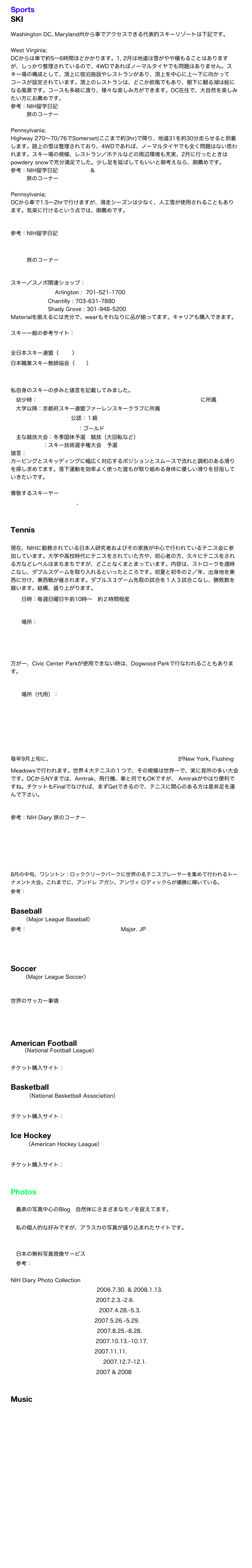Sports
SKI

Washington DC, Maryland州から車でアクセスできる代表的スキーリゾートは下記です。

West Virginia;  Snowshoe
DCからは車で約5〜6時間ほどかかります。1, 2月は地道は雪がやや積もることはありますが、しっかり整理されているので、4WDであればノーマルタイヤでも問題はありません。スキー場の構成として、頂上に宿泊施設やレストランがあり、頂上を中心に上〜下に向かってコースが設定されています。頂上のレストランは、どこか欧風でもあり、眼下に観る湖は絵になる風景です。コースも多岐に渡り、様々な楽しみ方ができます。DC在住で、大自然を楽しみたい方にお薦めです。
参考：NIH留学日記 2007.1.28.
         旅のコーナー Snowshoe

Pennsylvania; Seven Springs
Highway 270〜70/76でSomerset(ここまで約3hr)で降り、地道31を約30分走らせると到着します。路上の雪は整理されており、4WDであれば、ノーマルタイヤでも全く問題はない思われます。スキー場の規模、レストラン／ホテルなどの周辺環境も充実、2月に行ったときはpowdery snowで充分満足でした。少し足を延ばしてもいいと御考えなら、御薦めです。
参考：NIH留学日記 2007.2.19. & 2008.1.21.
         旅のコーナー Seven Springs

Pennsylvania; White Tail
DCから車で1.5〜2hrで行けますが、滑走シーズンは少なく、人工雪が使用されることもあります。気楽に行けるという点では、御薦めです。
参考：NIH留学日記 2008.1.1.
　　　旅のコーナー White Tail

スキー／スノボ関連ショップ：
Ski Chalet      Arlington :  701-521-1700
                     Chantilly : 703-631-7880
                     Shady Grove : 301-948-5200
Materialを揃えるには充分で、wearもそれなりに品が揃ってます。キャリアも購入できます。

スキー一般の参考サイト：
FIS World Cup J-Sports
全日本スキー連盟（SAJ）
日本職業スキー教師協会（SIA）
The Ski Club of Washington DC

私自身のスキーの歩みと諸言を記載してみました。
　幼少時：三浦雄一郎&スノードルフィンスキースクールハチ北に所属
　大学以降：京都府スキー連盟ファーレンスキークラブに所属
　全日本スキー連盟公認：１級
　国際スキー技術検定：ゴールド
　主な競技大会：冬季国体予選　競技（大回転など）
　　　　　　：スキー技術選手権大会　予選
諸言：
カービングとスキッディングに幅広く対応するポジションとスムースで流れと調和のある滑りを探し求めてます。落下運動を効率よく使った誰もが取り組める身体に優しい滑りを目指していきたいです。

尊敬するスキーヤー
　Pirmin Zurbriggen, 渡辺一樹


Tennis
　
現在、NIHに勤務されている日本人研究者およびその家族が中心で行われているテニス会に参加しています。大学や高校時代にテニスをされていた方や、初心者の方、久々にテニスをされる方などレベルはまちまちですが、どことなくまとまっています。内容は、ストロークを適時こなし、ダブルスゲームを取り入れるといったところです。初夏と初冬の２／年、出身地を東西に分け、東西戦が催されます。ダブルス３ゲーム先取の試合を１人３試合こなし、勝敗数を競います。結構、盛り上がります。
　　日時：毎週日曜日午前10時〜　約２時間程度
　　場所：Civic Center Park
　　　　　Map
万が一、Civic Center Parkが使用できない時は、Dogwood Parkで行なわれることもあります。
　　場所（代用）：Dogwood Park
　　　　　　　　　Map

毎年9月上旬に、US Open TennisがNew York, Flushing Meadowsで行われます。世界４大テニスの１つで、その規模は世界一で、実に見所の多い大会です。DCからNYまでは、Amtrak、飛行機、車と何でもOKですが、 Amtrakがやはり便利ですね。チケットもFinalでなければ、まずGetできるので、テニスに関心のある方は是非足を運んで下さい。
参考：NIH Diary 旅のコーナー New York 2
　　　US Open Tennis

Legg Mason Tennis Classic
8月の中旬、ワシントン：ロッククリークパークに世界の名テニスプレーヤーを集めて行われるトーナメント大会。これまでに、アンドレ アガシ、アンヴィ ロディックらが優勝に輝いている。
参考：NIH留学日記 2007.8.5.
　　
Baseball
MLB（Major League Baseball）
参考：MLB日本語公式ライセンシーサイト Major. JP
　　　Washington Nationals
　　　Baltimore Orioles

Soccer
MLS（Major League Soccer）
DC United

世界のサッカー事情
　Liga Española
　Premier League
　Lega Nazionale Professionisti

American Football
NFL（National Football League）
Washington Redskins
チケット購入サイト：ascticket.com

Basketball
NBA（National Basketball Association）
Washington Wizards
チケット購入サイト：ascticket.com

Ice Hockey
AHL（American Hockey League）
Washington Capitals
チケット購入サイト：ascticket.com


Photos
ありしまのフォトぶろぐ
　義弟の写真中心のBlog　自然体にさまざまなモノを捉えてます。
Michio Hoshino 
　私の個人的な好みですが、アラスカの写真が盛り込まれたサイトです。

Priea
　日本の無料写真現像サービス
　参考：NIH 留学日記 2007.7.16.

NIH Diary Photo Collection
    Philadelphia                      2006.7.30. & 2008.1.13.
    Mexico City                      2007.2.3.-2.6.
    Boston & Stowe               2007.4.28.-5.3.
    Bahamas                          2007.5.26.-5.29.           
    Niagara Falls                    2007.8.25.-8.28.
    Maple Route                    2007.10.13.-10.17.
    Gettysburg                      2007.11.11.
    Disney Resort & Cruise    2007.12.7-12.1.
    New Orleans                    2007 & 2008


Music
    STRATHMORE
    Kennedy Center
    Wolf Trap









