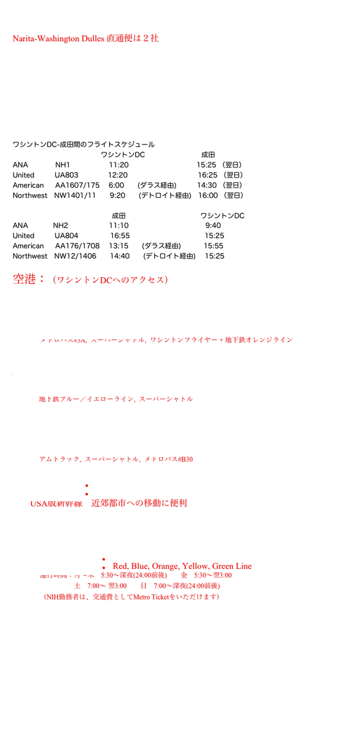 
Narita-Washington Dulles 直通便は２社
    ANA
     UA
　  
STAR ALLIANCE

ワシントンDC-成田間のフライトスケジュール
                                       ワシントンDC                         成田
ANA            NH1                 11:20                              15:25 （翌日）
United         UA803             12:20                               16:25 （翌日）
American     AA1607/175    6:00      (ダラス経由)         14:30 （翌日）
Northwest   NW1401/11      9:20      (デトロイト経由)   16:00 （翌日）

　　　　　　　　　　　　　     成田                                 ワシントンDC                 
ANA           NH2                  11:10                                  9:40
United         UA804              16:55                                 15:25
American     AA176/1708    13:15      (ダラス経由)          15:55
Northwest   NW12/1406      14:40      (デトロイト経由)    15:25

空港：（ワシントンDCへのアクセス）
     Washington Dulles International Airport (IAD)
　　　　メトロバス#5A,  スーパーシャトル,  ワシントンフライヤー + 地下鉄オレンジライン
     Ronald Reagan Washington National Airport (DCA)
　　　地下鉄ブルー／イエローライン,  スーパーシャトル
     Baltimore/Washington International Airport (BWI)
　　　アムトラック,  スーパーシャトル,  メトロバス#B30

Amtrak: 
　　USA版新幹線　近郊都市への移動に便利





Metrorail: Red, Blue, Orange, Yellow, Green Line
                運行時間：月〜木　5:30〜深夜(24:00前後)　　金　5:30〜翌3:00
　　　　　　            土　7:00〜 翌3:00　　日　7:00〜深夜(24:00前後)　
　　　　（NIH勤務者は、交通費としてMetro Ticketをいただけます）

　　地下鉄マップ
　　営業時間と料金





　

